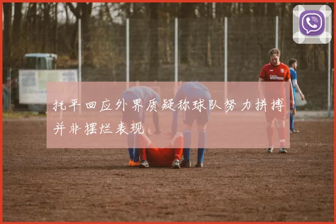 托平回应外界质疑称球队努力拼搏并非摆烂表现