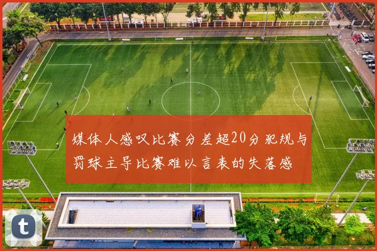 媒体人感叹比赛分差超20分犯规与罚球主导比赛难以言表的失落感