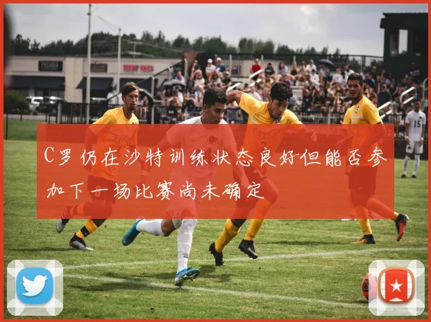 C罗仍在沙特训练状态良好但能否参加下一场比赛尚未确定