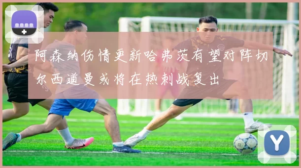 阿森纳伤情更新哈弗茨有望对阵切尔西道曼或将在热刺战复出
