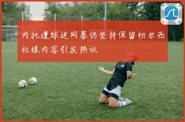内托遭球迷网暴仍坚持保留切尔西社媒内容引发热议