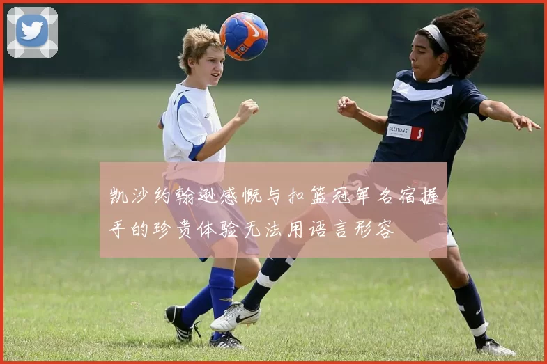 凯沙约翰逊感慨与扣篮冠军名宿握手的珍贵体验无法用语言形容