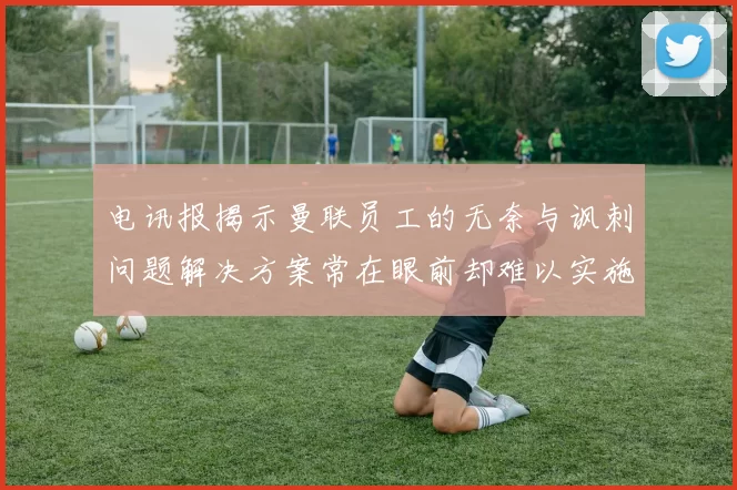 电讯报揭示曼联员工的无奈与讽刺问题解决方案常在眼前却难以实施