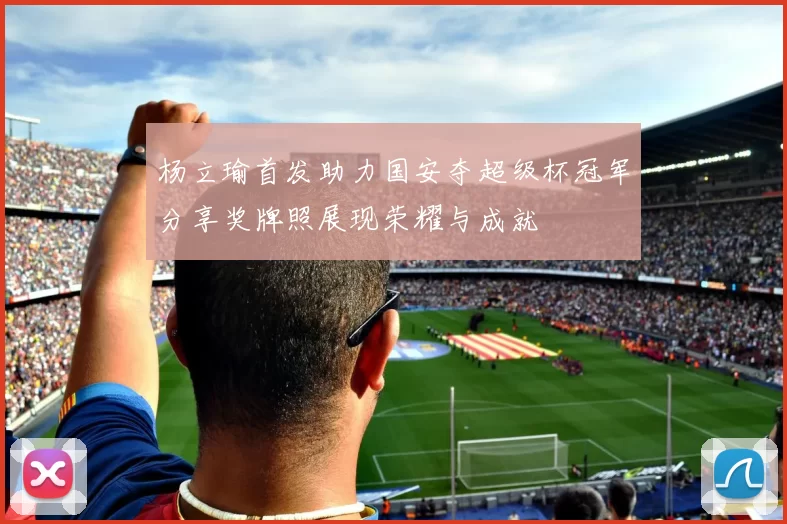 杨立瑜首发助力国安夺超级杯冠军分享奖牌照展现荣耀与成就