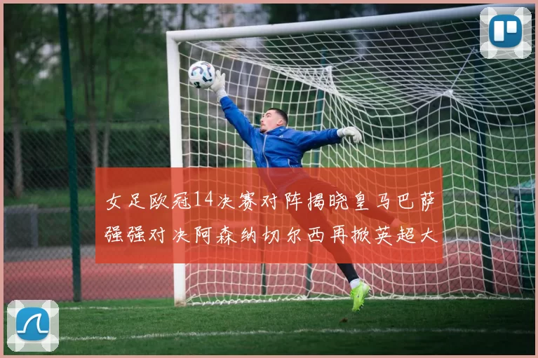 女足欧冠14决赛对阵揭晓皇马巴萨强强对决阿森纳切尔西再掀英超大战