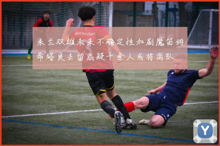 米兰双雄未来不确定性加剧魔笛姆希塔良去留成疑十余人或将离队
