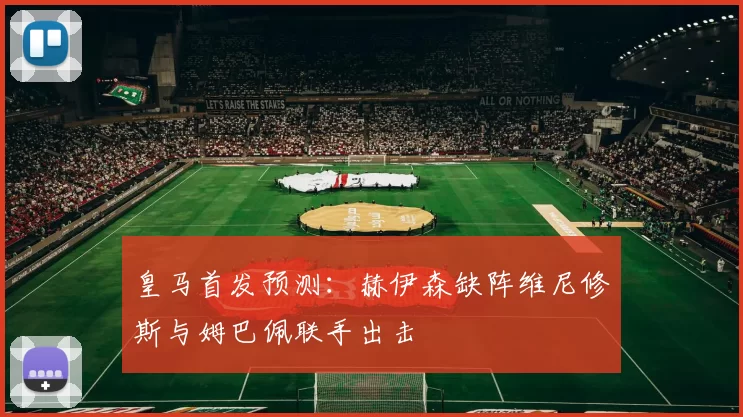 皇马首发预测：赫伊森缺阵维尼修斯与姆巴佩联手出击