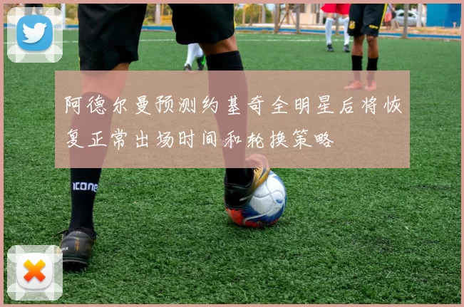 阿德尔曼预测约基奇全明星后将恢复正常出场时间和轮换策略