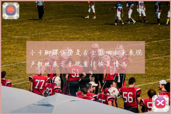 小卡脚踝伤势是否会影响未来表现卢教练表示乐观看待恢复情况
