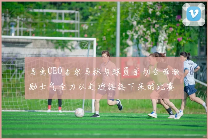马竞CEO吉尔马林与球员亲切会面激励士气全力以赴迎接接下来的比赛