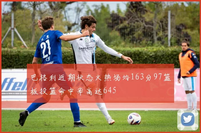 巴格利近期状态火热场均163分97篮板投篮命中率高达645