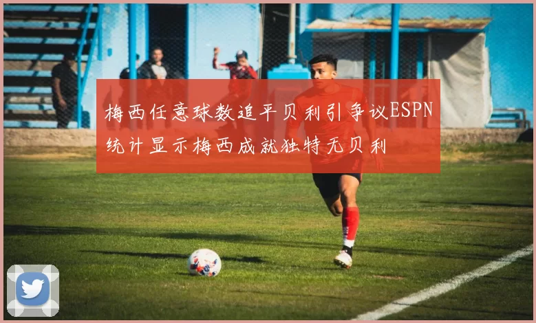 梅西任意球数追平贝利引争议ESPN统计显示梅西成就独特无贝利