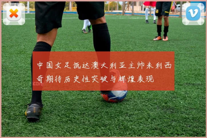 中国女足抵达澳大利亚主帅米利西奇期待历史性突破与辉煌表现