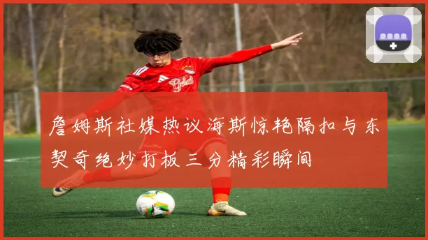 詹姆斯社媒热议海斯惊艳隔扣与东契奇绝妙打板三分精彩瞬间
