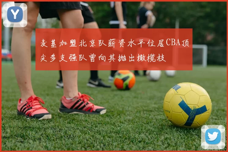 麦基加盟北京队薪资水平位居CBA顶尖多支强队曾向其抛出橄榄枝
