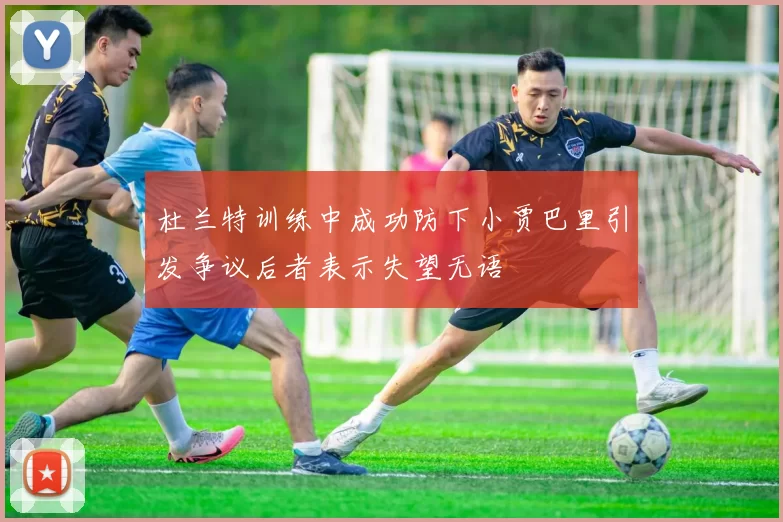 杜兰特训练中成功防下小贾巴里引发争议后者表示失望无语