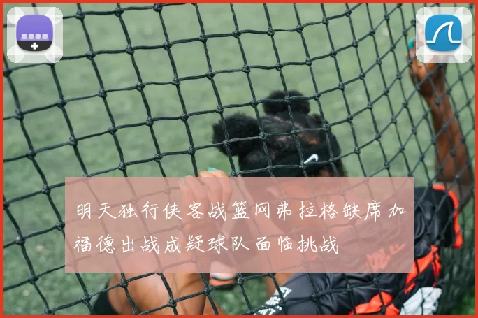 明天独行侠客战篮网弗拉格缺席加福德出战成疑球队面临挑战