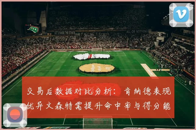 交易后数据对比分析：肯纳德表现优异文森特需提升命中率与得分能力