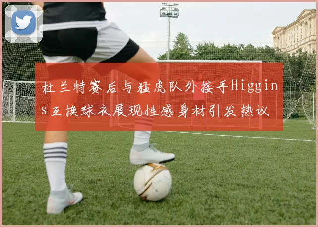 杜兰特赛后与猛虎队外接手Higgins互换球衣展现性感身材引发热议