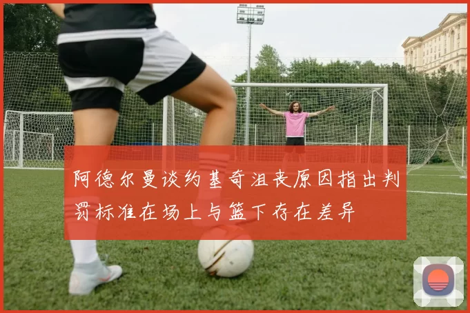 阿德尔曼谈约基奇沮丧原因指出判罚标准在场上与篮下存在差异