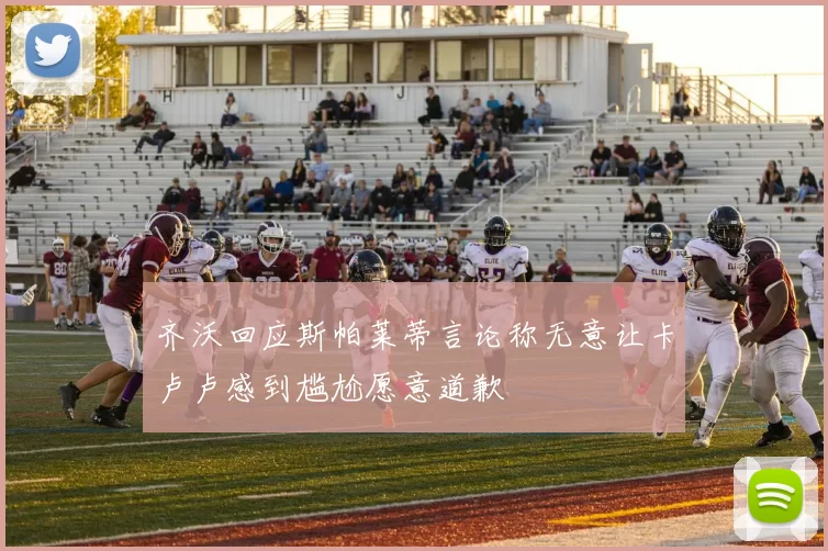 齐沃回应斯帕莱蒂言论称无意让卡卢卢感到尴尬愿意道歉