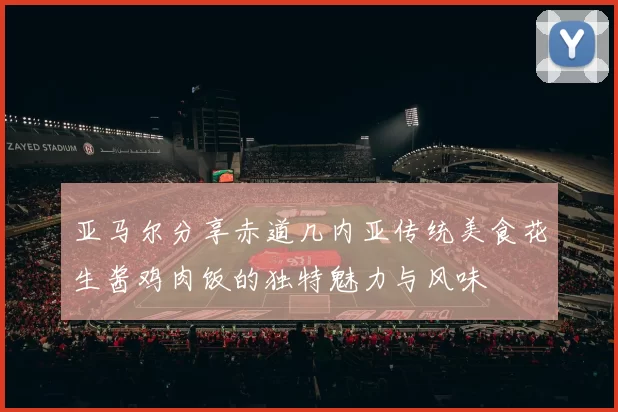 亚马尔分享赤道几内亚传统美食花生酱鸡肉饭的独特魅力与风味