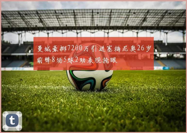 曼城豪掷7200万引进塞梅尼奥26岁前锋8场5球2助表现抢眼