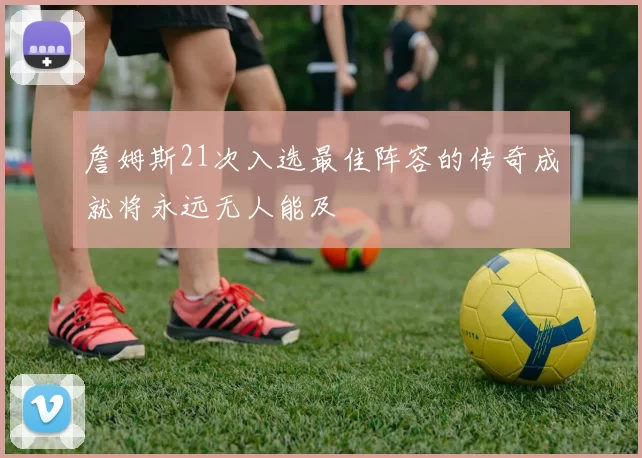 詹姆斯21次入选最佳阵容的传奇成就将永远无人能及